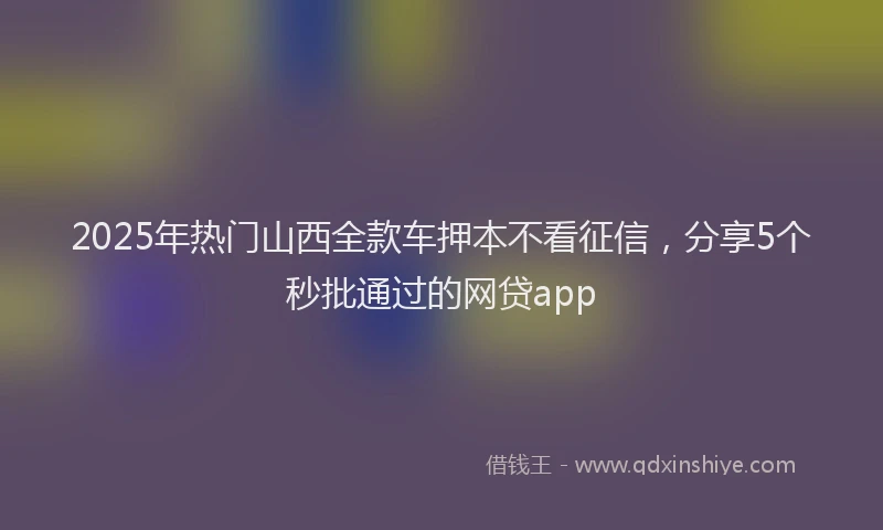 2025年热门山西全款车押本不看征信，分享5个秒批通过的网贷app