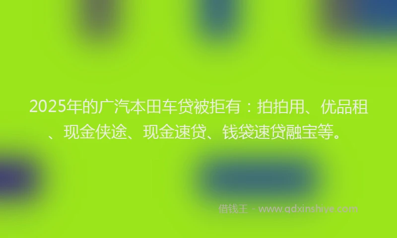 2025年的广汽本田车贷被拒有：拍拍用、优品租、现金侠途、现金速贷、钱袋速贷融宝等。
