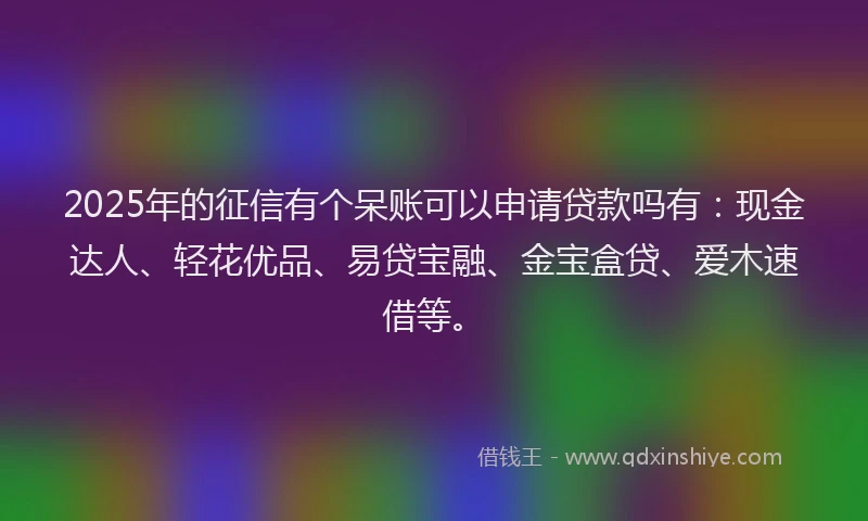 2025年的征信有个呆账可以申请贷款吗有：现金达人、轻花优品、易贷宝融、金宝盒贷、爱木速借等。