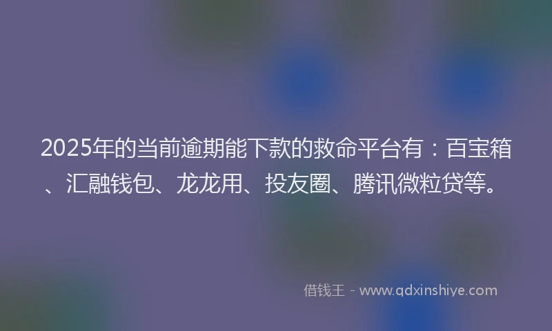 2025年的当前逾期能下款的救命平台有：百宝箱、汇融钱包、龙龙用、投友圈、腾讯微粒贷等。