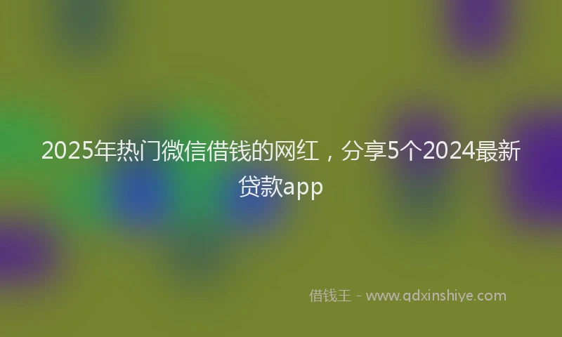 2025年热门微信借钱的网红，分享5个2024最新贷款app