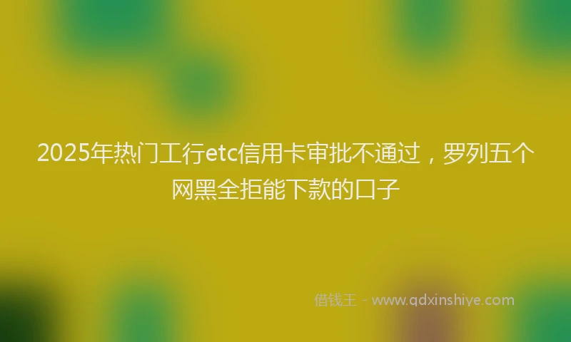 2025年热门工行etc信用卡审批不通过，罗列五个网黑全拒能下款的口子