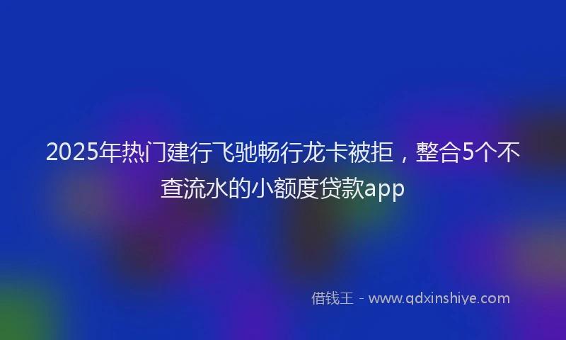 2025年热门建行飞驰畅行龙卡被拒，整合5个不查流水的小额度贷款app