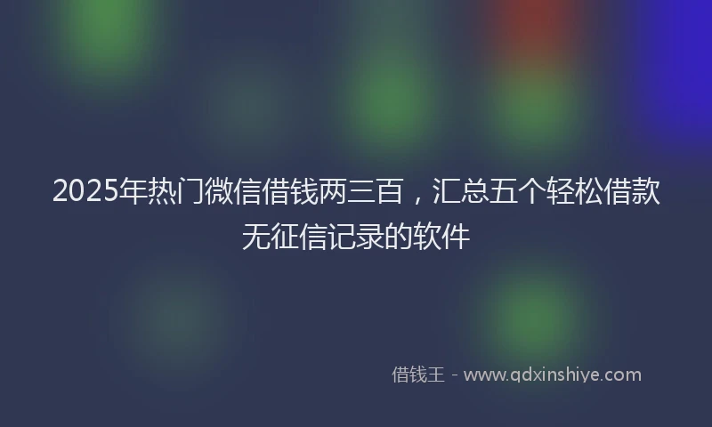 2025年热门微信借钱两三百，汇总五个轻松借款无征信记录的软件