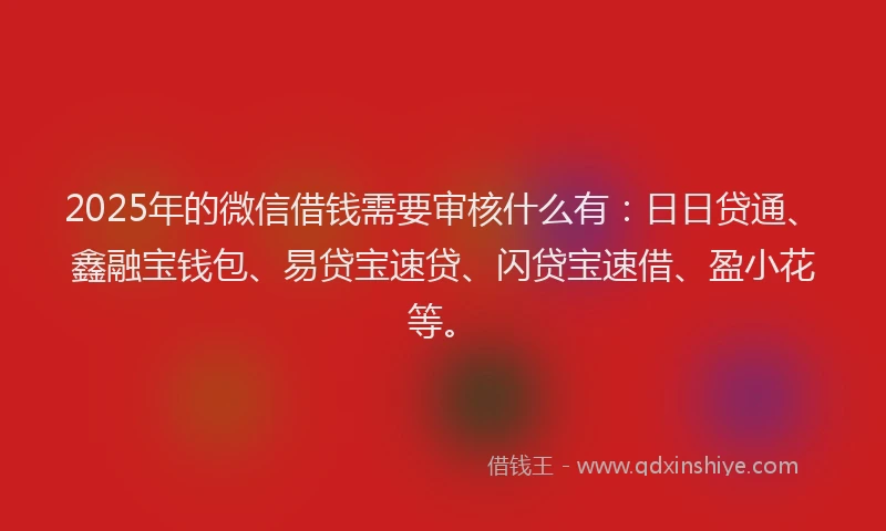 2025年的微信借钱需要审核什么有：日日贷通、鑫融宝钱包、易贷宝速贷、闪贷宝速借、盈小花等。