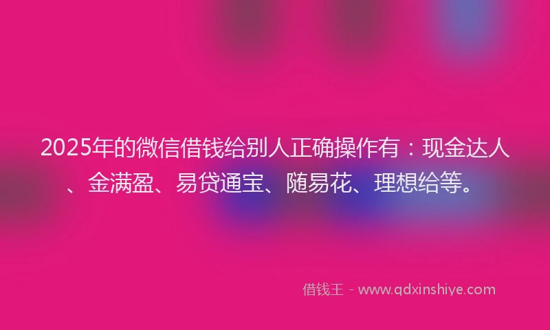 2025年的微信借钱给别人正确操作有：现金达人、金满盈、易贷通宝、随易花、理想给等。