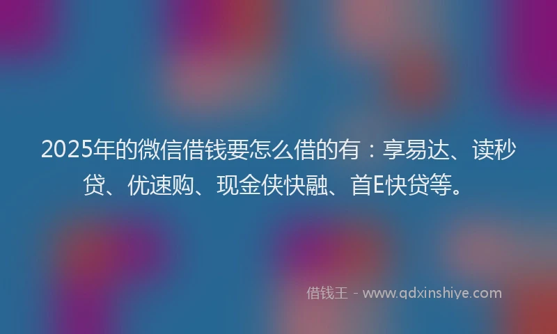 2025年的微信借钱要怎么借的有：享易达、读秒贷、优速购、现金侠快融、首E快贷等。