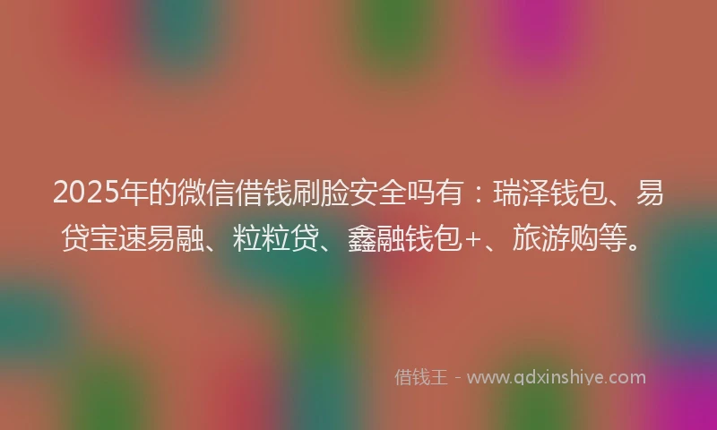 2025年的微信借钱刷脸安全吗有：瑞泽钱包、易贷宝速易融、粒粒贷、鑫融钱包+、旅游购等。
