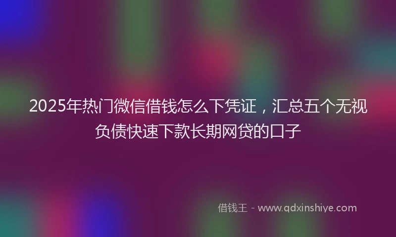 2025年热门微信借钱怎么下凭证，汇总五个无视负债快速下款长期网贷的口子