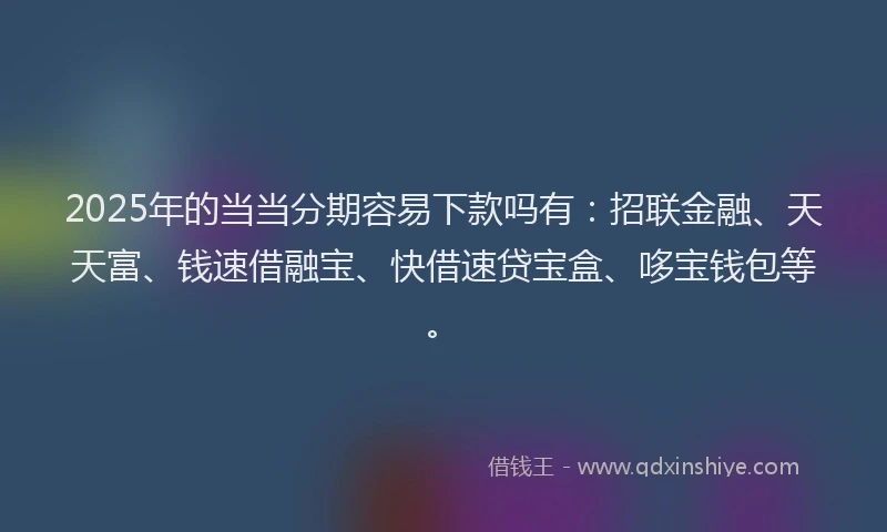 2025年的当当分期容易下款吗有：招联金融、天天富、钱速借融宝、快借速贷宝盒、哆宝钱包等。