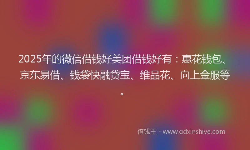 2025年的微信借钱好美团借钱好有：惠花钱包、京东易借、钱袋快融贷宝、维品花、向上金服等。