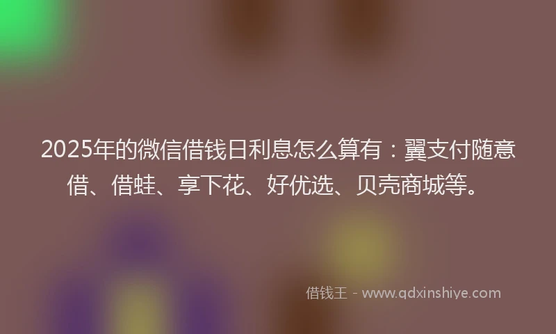 2025年的微信借钱日利息怎么算有：翼支付随意借、借蛙、享下花、好优选、贝壳商城等。