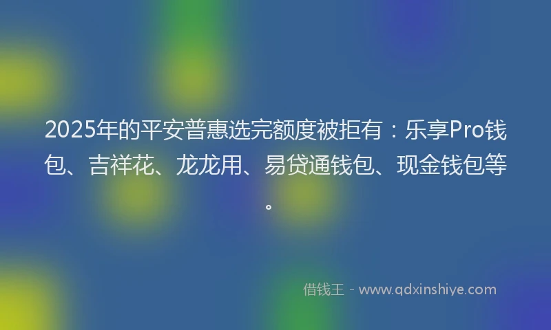 2025年的平安普惠选完额度被拒有：乐享Pro钱包、吉祥花、龙龙用、易贷通钱包、现金钱包等。