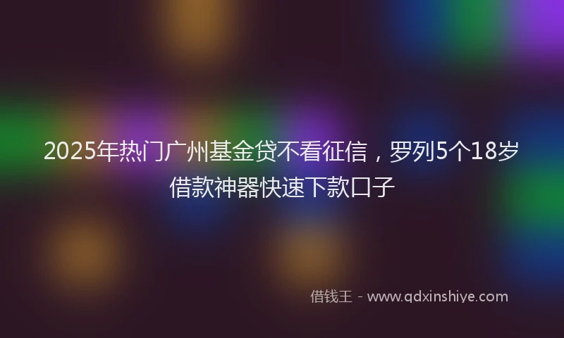 2025年热门广州基金贷不看征信，罗列5个18岁借款神器快速下款口子