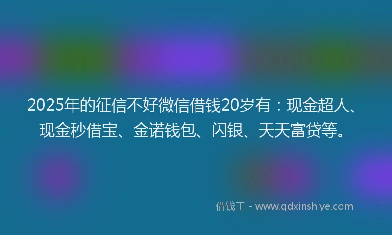 2025年的征信不好微信借钱20岁有：现金超人、现金秒借宝、金诺钱包、闪银、天天富贷等。