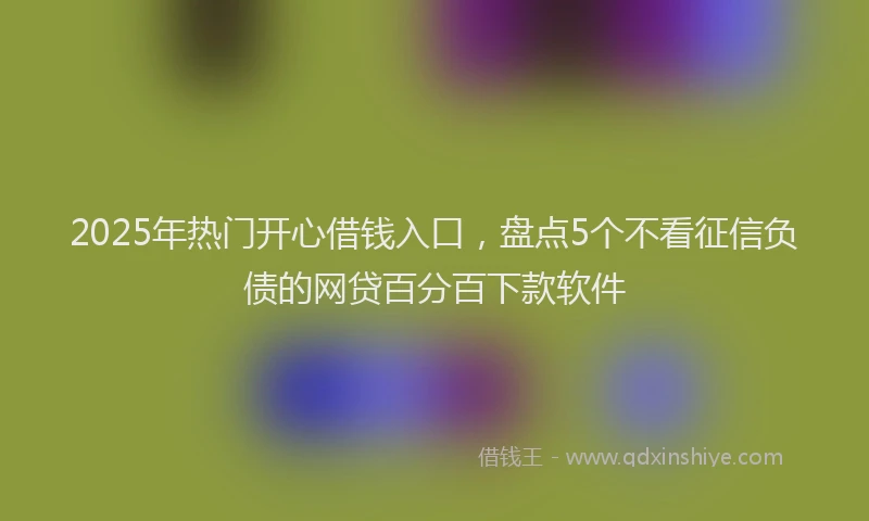 2025年热门开心借钱入口，盘点5个不看征信负债的网贷百分百下款软件