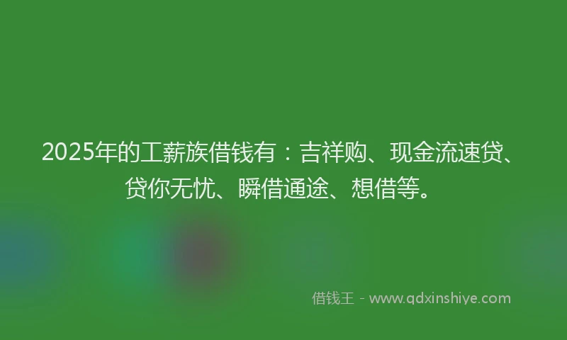 2025年的工薪族借钱有：吉祥购、现金流速贷、贷你无忧、瞬借通途、想借等。