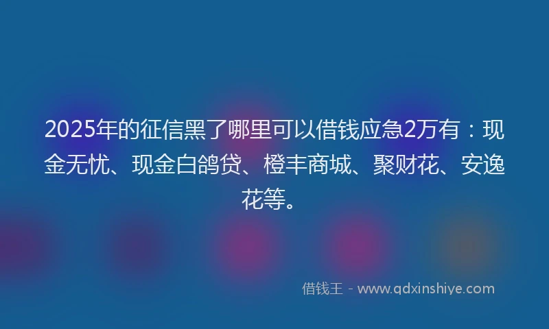 2025年的征信黑了哪里可以借钱应急2万有：现金无忧、现金白鸽贷、橙丰商城、聚财花、安逸花等。