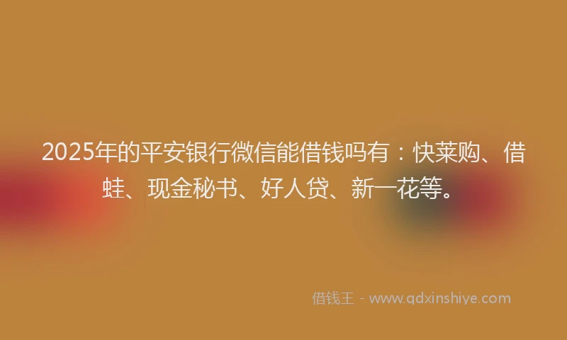 2025年的平安银行微信能借钱吗有：快莱购、借蛙、现金秘书、好人贷、新一花等。