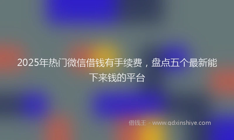 2025年热门微信借钱有手续费，盘点五个最新能下来钱的平台