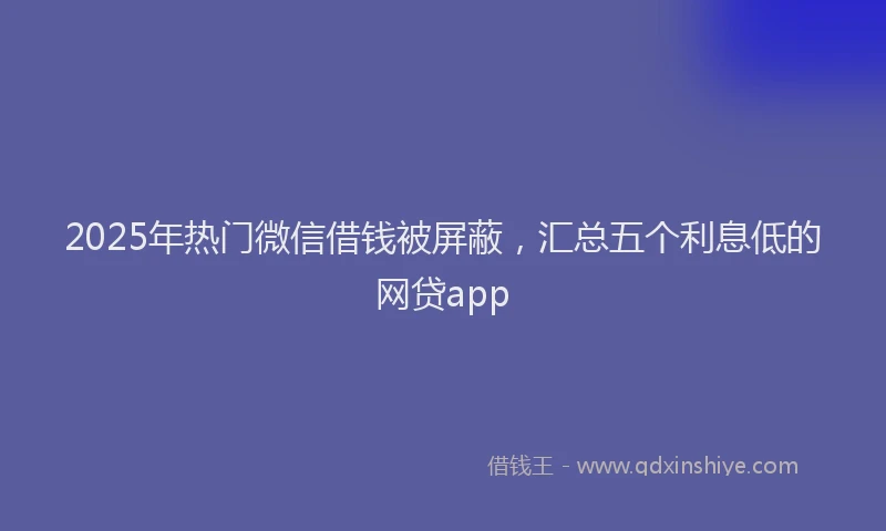 2025年热门微信借钱被屏蔽，汇总五个利息低的网贷app