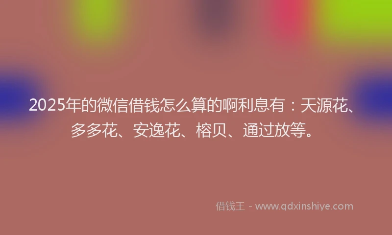 2025年的微信借钱怎么算的啊利息有：天源花、多多花、安逸花、榕贝、通过放等。