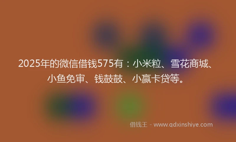 2025年的微信借钱575有：小米粒、雪花商城、小鱼免审、钱鼓鼓、小赢卡贷等。