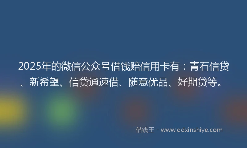 2025年的微信公众号借钱赔信用卡有：青石信贷、新希望、信贷通速借、随意优品、好期贷等。