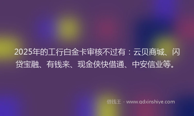 2025年的工行白金卡审核不过有：云贝商城、闪贷宝融、有钱来、现金侠快借通、中安信业等。