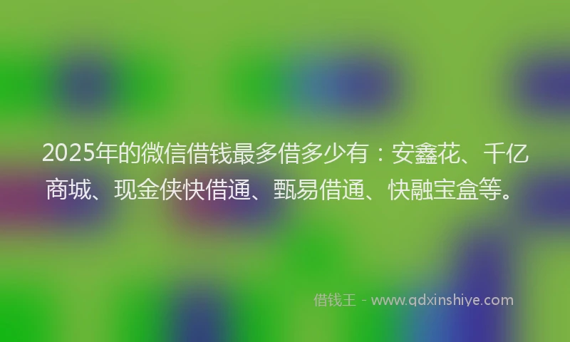 2025年的微信借钱最多借多少有:安鑫花、千亿商城、现金侠快借通、甄易借通、快融宝盒等。