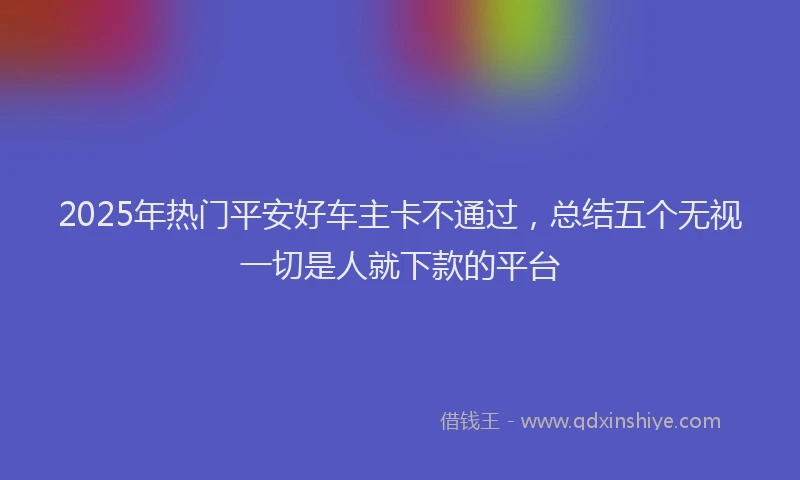2025年热门平安好车主卡不通过，总结五个无视一切是人就下款的平台