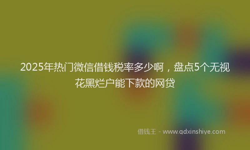 2025年热门微信借钱税率多少啊，盘点5个无视花黑烂户能下款的网贷