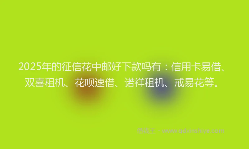 2025年的征信花中邮好下款吗有：信用卡易借、双喜租机、花呗速借、诺祥租机、戒易花等。