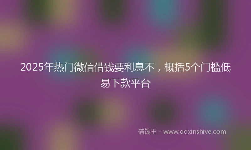 2025年热门微信借钱要利息不,概括5个门槛低易下款平台