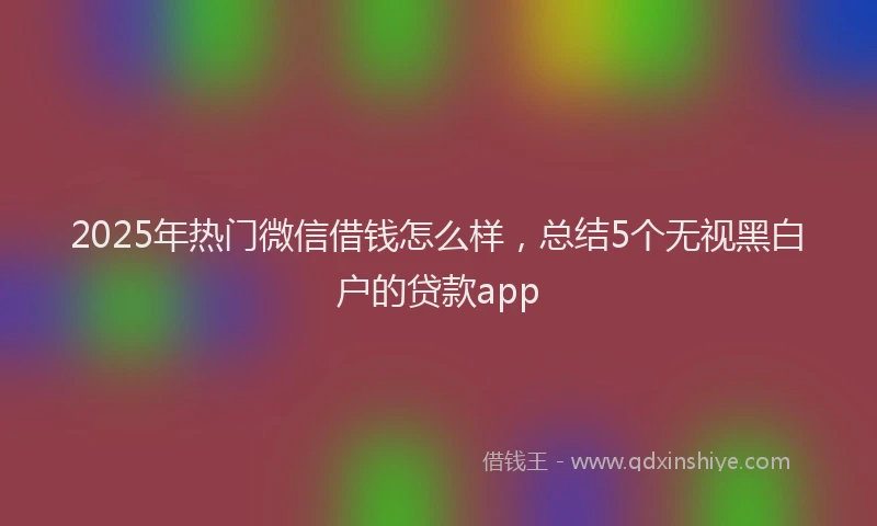 2025年热门微信借钱怎么样，总结5个无视黑白户的贷款app