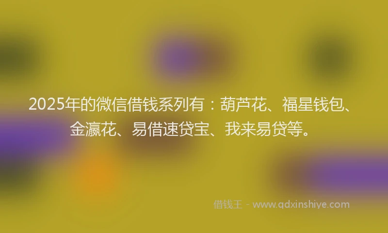 2025年的微信借钱系列有：葫芦花、福星钱包、金瀛花、易借速贷宝、我来易贷等。
