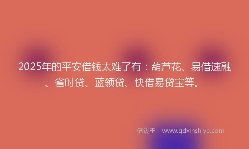 2025年的平安借钱太难了有：葫芦花、易借速融、省时贷、蓝领贷、快借易贷宝等。