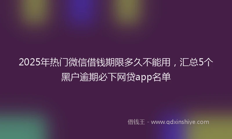 2025年热门微信借钱期限多久不能用，汇总5个黑户逾期必下网贷app名单