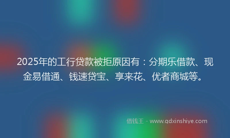 2025年的工行贷款被拒原因有：分期乐借款、现金易借通、钱速贷宝、享来花、优者商城等。