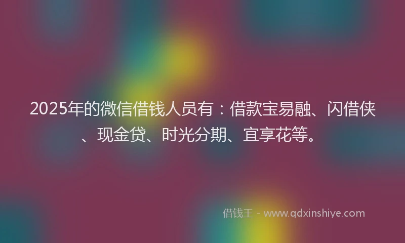 2025年的微信借钱人员有：借款宝易融、闪借侠、现金贷、时光分期、宜享花等。