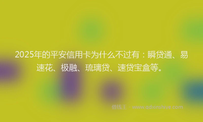 2025年的平安信用卡为什么不过有：瞬贷通、易速花、极融、琉璃贷、速贷宝盒等。