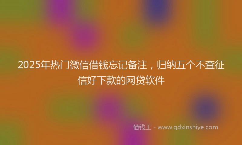 2025年热门微信借钱忘记备注，归纳五个不查征信好下款的网贷软件