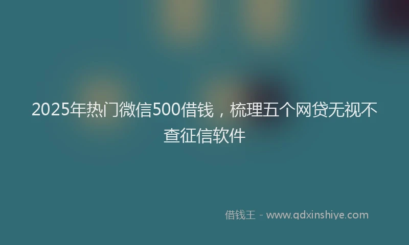 2025年热门微信500借钱，梳理五个网贷无视不查征信软件