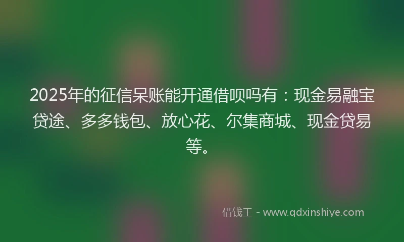 2025年的征信呆账能开通借呗吗有：现金易融宝贷途、多多钱包、放心花、尔集商城、现金贷易等。