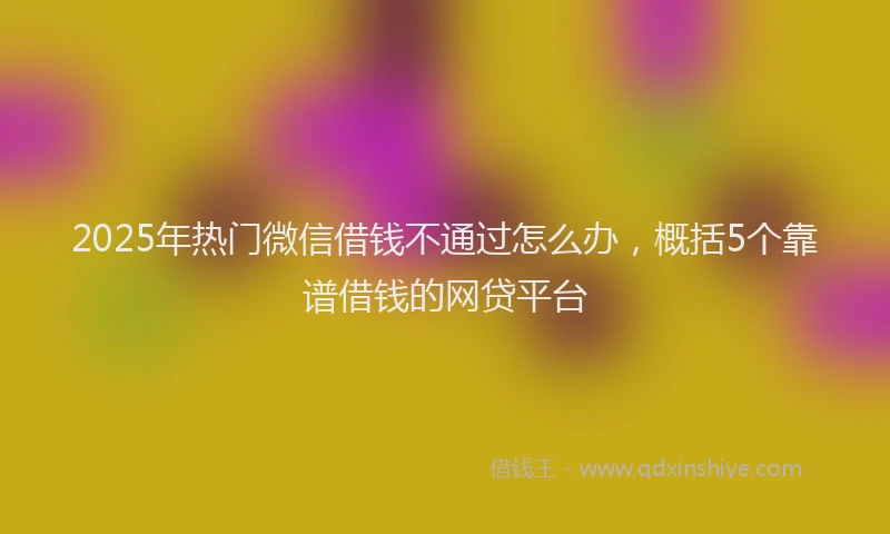 2025年热门微信借钱不通过怎么办，概括5个靠谱借钱的网贷平台