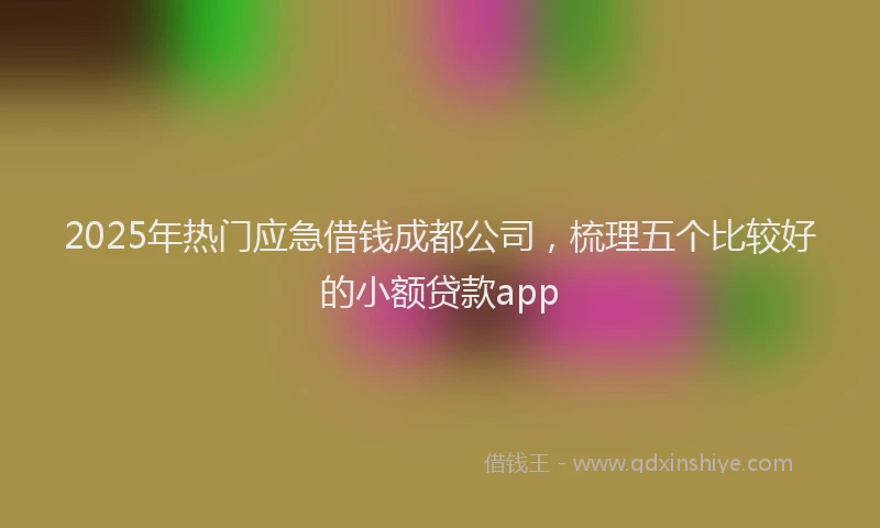 2025年热门应急借钱成都公司，梳理五个比较好的小额贷款app