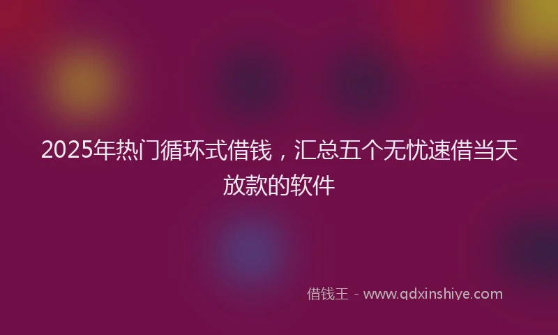 2025年热门循环式借钱，汇总五个无忧速借当天放款的软件
