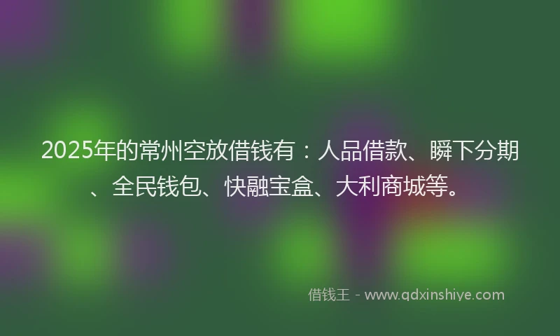2025年的常州空放借钱有：人品借款、瞬下分期、全民钱包、快融宝盒、大利商城等。