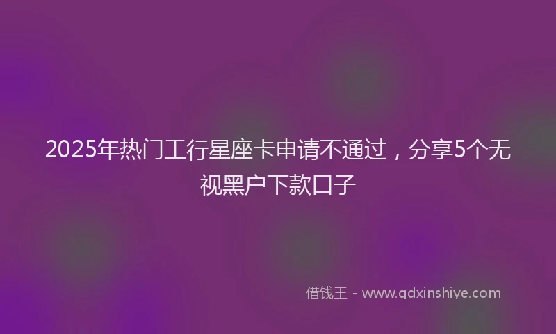 2025年热门工行星座卡申请不通过，分享5个无视黑户下款口子
