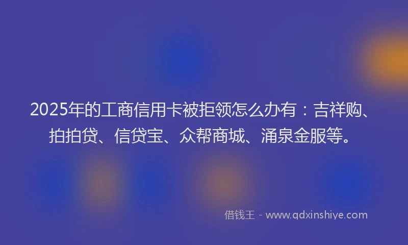 2025年的工商信用卡被拒领怎么办有：吉祥购、拍拍贷、信贷宝、众帮商城、涌泉金服等。